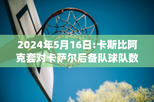 2024年5月16日:卡斯比阿克套对卡萨尔后备队球队数据(阿卡对萨比利斯)