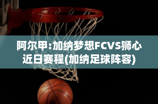 阿尔甲:加纳梦想FCVS狮心近日赛程(加纳足球阵容)