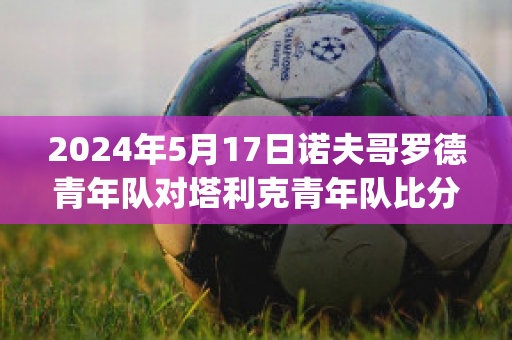 2024年5月17日诺夫哥罗德青年队对塔利克青年队比分预测推荐(诺夫哥罗德州)