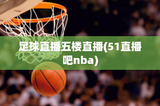 足球直播五楼直播(51直播吧nba)