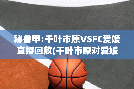 秘鲁甲:千叶市原VSFC爱媛直播回放(千叶市原对爱媛)