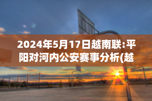 2024年5月17日越南联:平阳对河内公安赛事分析(越南平阳县属于哪个市)