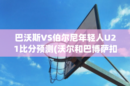 巴沃斯VS伯尔尼年轻人U21比分预测(沃尔和巴博萨扣篮谁好用)