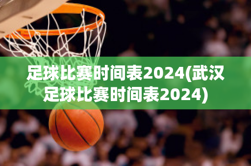 足球比赛时间表2024(武汉足球比赛时间表2024)