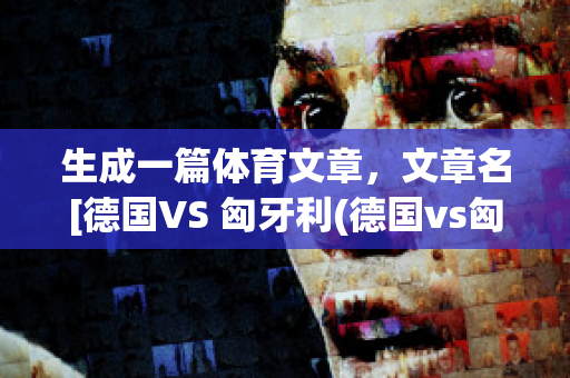 生成一篇体育文章，文章名[德国VS 匈牙利(德国vs匈牙利文字直播)