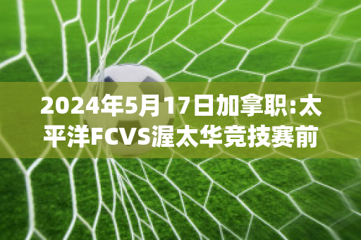 2024年5月17日加拿职:太平洋FCVS渥太华竞技赛前解析(太平洋加拿大时间)