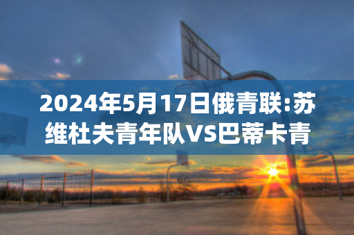 2024年5月17日俄青联:苏维杜夫青年队VS巴蒂卡青年队实力对比(苏维杜夫足球俱乐部)