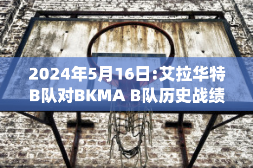 2024年5月16日:艾拉华特B队对BKMA B队历史战绩(艾拉华特vs诺拉万克直播)