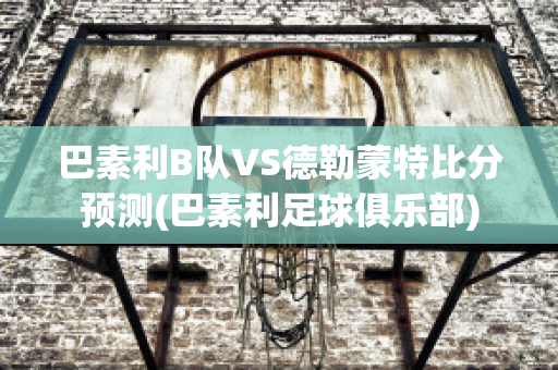 巴素利B队VS德勒蒙特比分预测(巴素利足球俱乐部)