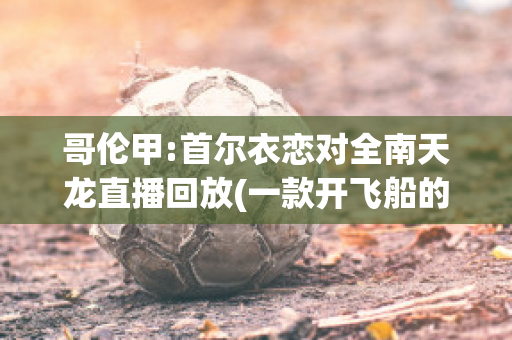 哥伦甲:首尔衣恋对全南天龙直播回放(一款开飞船的游戏)