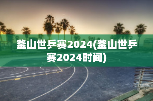 釜山世乒赛2024(釜山世乒赛2024时间)