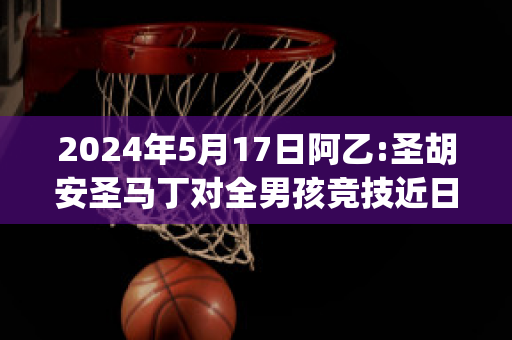 2024年5月17日阿乙:圣胡安圣马丁对全男孩竞技近日赛程(圣马丁阿根廷)