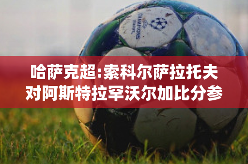 哈萨克超:索科尔萨拉托夫对阿斯特拉罕沃尔加比分参考(alk索尔vs哈尔姆斯塔)