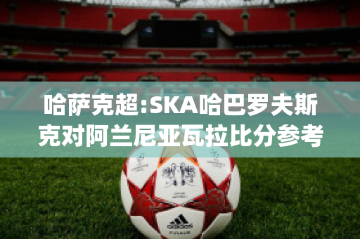 哈萨克超:SKA哈巴罗夫斯克对阿兰尼亚瓦拉比分参考(哈巴罗夫斯克vs叶尼塞)