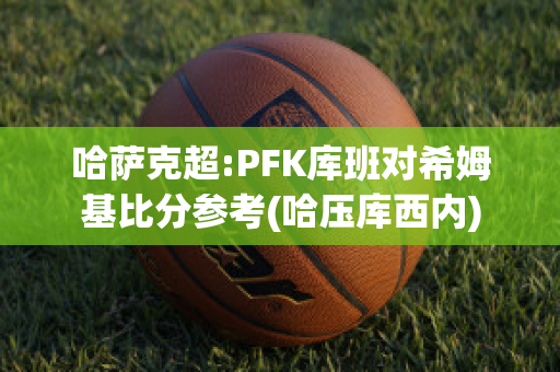 哈萨克超:PFK库班对希姆基比分参考(哈压库西内)