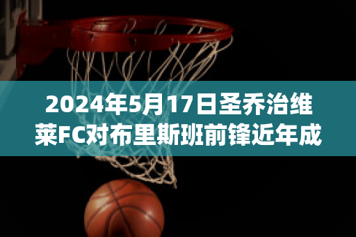 2024年5月17日圣乔治维莱FC对布里斯班前锋近年成绩(圣乔治维拉翁vs格兰奇)