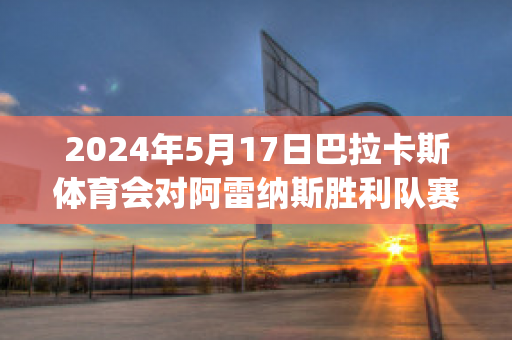 2024年5月17日巴拉卡斯体育会对阿雷纳斯胜利队赛前解析(巴雷拉vs卡汉)