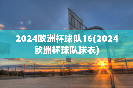 2024欧洲杯球队16(2024欧洲杯球队球衣)