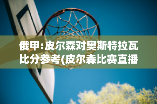 俄甲:皮尔森对奥斯特拉瓦比分参考(皮尔森比赛直播)