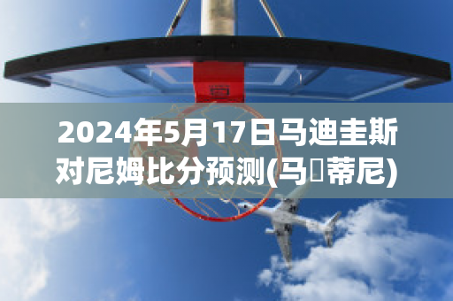 2024年5月17日马迪圭斯对尼姆比分预测(马尓蒂尼)