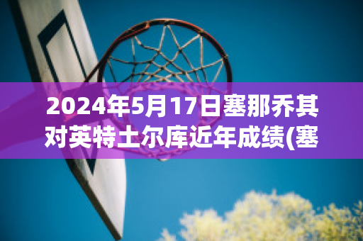 2024年5月17日塞那乔其对英特土尔库近年成绩(塞那乔其足球俱乐部又叫什么)