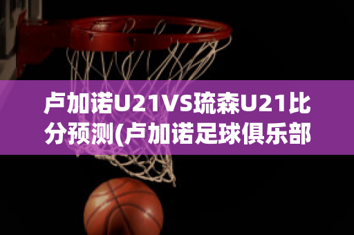 卢加诺U21VS琉森U21比分预测(卢加诺足球俱乐部)