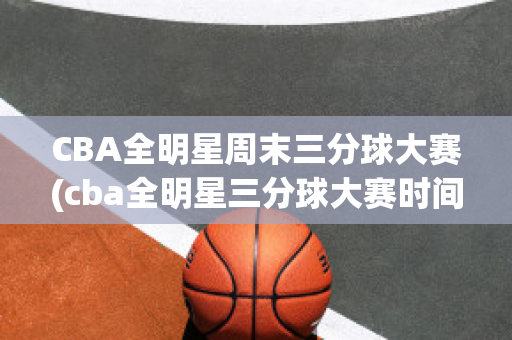 CBA全明星周末三分球大赛(cba全明星三分球大赛时间)