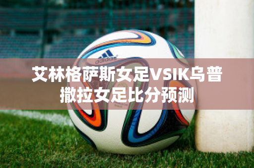 艾林格萨斯女足VSIK乌普撒拉女足比分预测