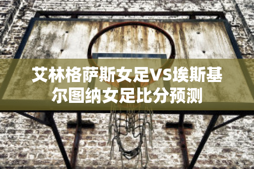 艾林格萨斯女足VS埃斯基尔图纳女足比分预测