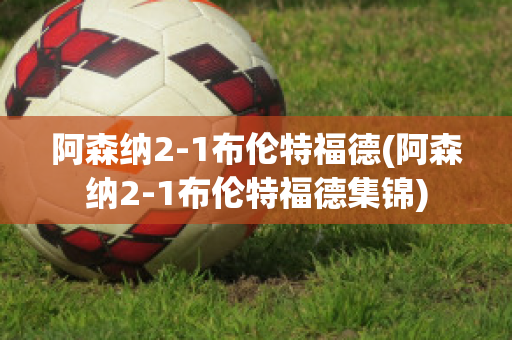 阿森纳2-1布伦特福德(阿森纳2-1布伦特福德集锦)