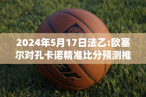 2024年5月17日法乙:欧塞尔对孔卡诺精准比分预测推荐(欧塞尔vs卡昂 体彩竞彩结果)