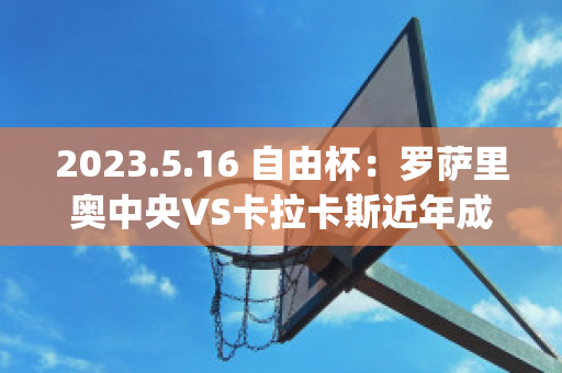 2023.5.16 自由杯：罗萨里奥中央VS卡拉卡斯近年成绩(罗萨里奥中央vs阿尔多斯维)