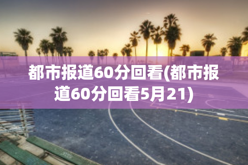 都市报道60分回看(都市报道60分回看5月21)