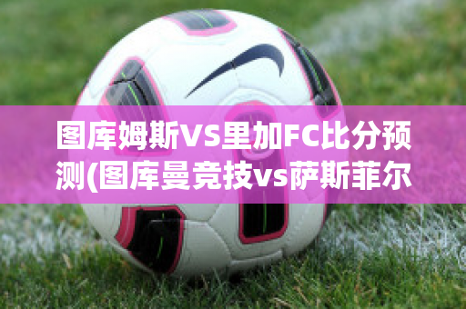 图库姆斯VS里加FC比分预测(图库曼竞技vs萨斯菲尔德直播)