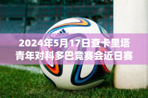 2024年5月17日查卡里塔青年对科多巴竞赛会近日赛程(查卡里塔斯vs国家报队)