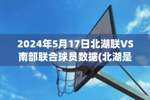 2024年5月17日北湖联VS南部联合球员数据(北湖是哪)