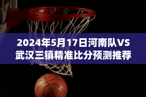 2024年5月17日河南队VS武汉三镇精准比分预测推荐(河南vs湖北)