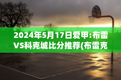 2024年5月17日爱甲:布雷VS科克城比分推荐(布雷克预赛)