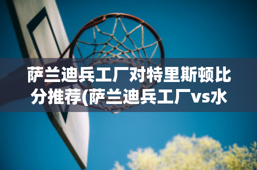 萨兰迪兵工厂对特里斯顿比分推荐(萨兰迪兵工厂vs水晶体育)