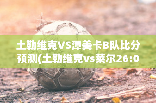 土勒维克VS潭美卡B队比分预测(土勒维克vs莱尔26:0)