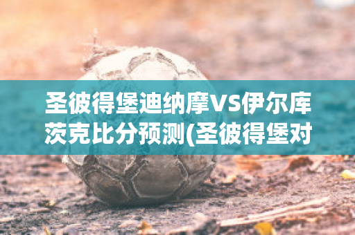 圣彼得堡迪纳摩VS伊尔库茨克比分预测(圣彼得堡对莫斯科迪纳摩)