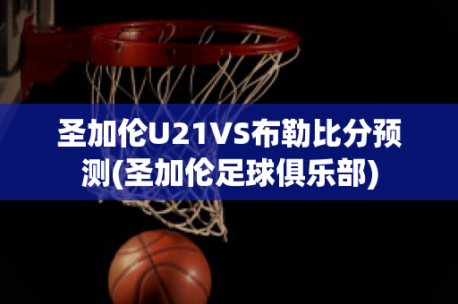 圣加伦U21VS布勒比分预测(圣加伦足球俱乐部)