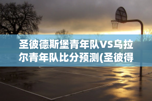 圣彼德斯堡青年队VS乌拉尔青年队比分预测(圣彼得堡vs克拉斯诺比分)