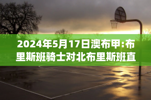 2024年5月17日澳布甲:布里斯班骑士对北布里斯班直播回放(布里斯班骑士后备队)