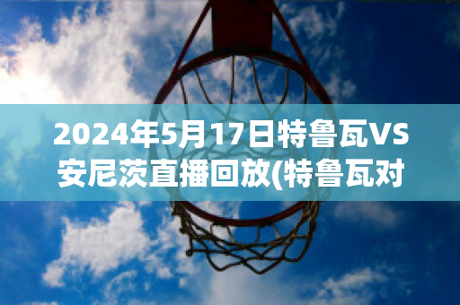 2024年5月17日特鲁瓦VS安尼茨直播回放(特鲁瓦对尼奥尔比赛结果)