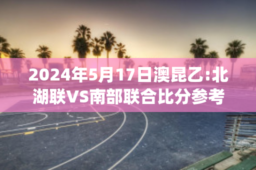 2024年5月17日澳昆乙:北湖联VS南部联合比分参考(北湖事件)