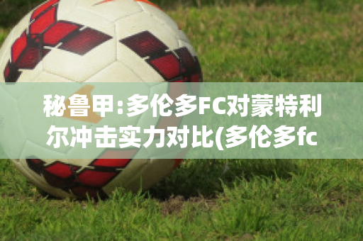 秘鲁甲:多伦多FC对蒙特利尔冲击实力对比(多伦多fc对蒙特利尔的比分预测)