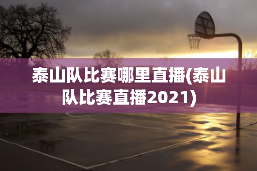 泰山队比赛哪里直播(泰山队比赛直播2021)