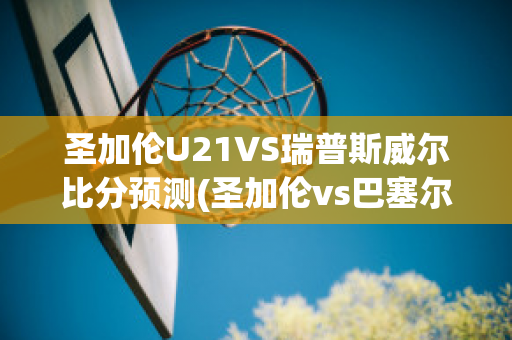 圣加伦U21VS瑞普斯威尔比分预测(圣加伦vs巴塞尔)