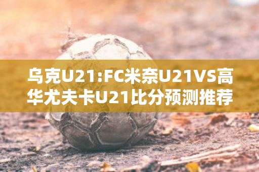 乌克U21:FC米奈U21VS高华尤夫卡U21比分预测推荐